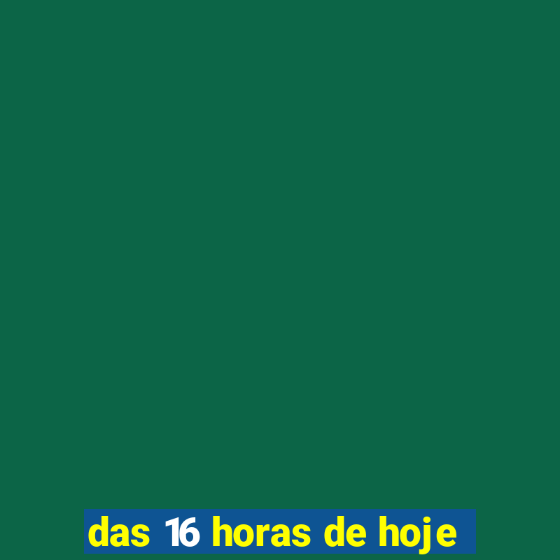 das 16 horas de hoje