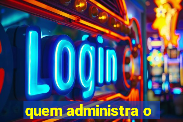 quem administra o