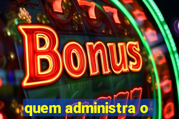 quem administra o