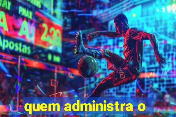 quem administra o