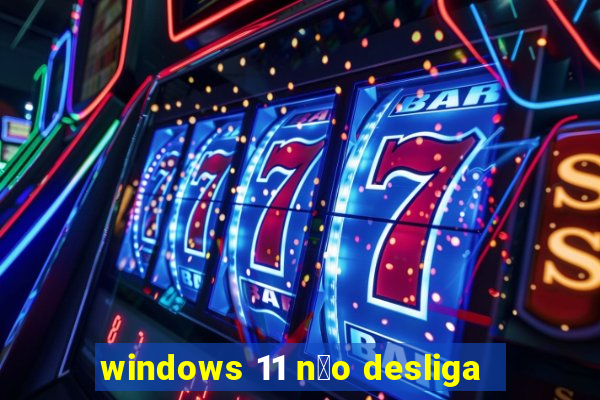 windows 11 n茫o desliga